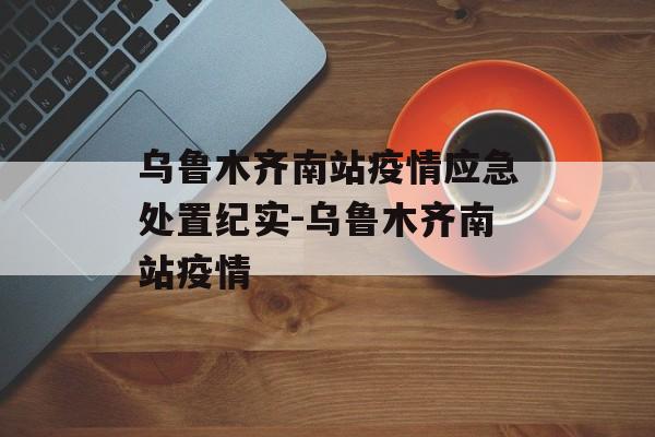 乌鲁木齐南站疫情应急处置纪实-乌鲁木齐南站疫情